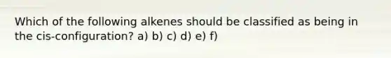 Which of the following alkenes should be classified as being in the cis-configuration? a) b) c) d) e) f)