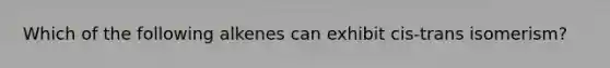 Which of the following alkenes can exhibit cis-trans isomerism?