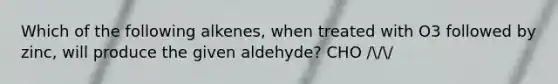 Which of the following alkenes, when treated with O3 followed by zinc, will produce the given aldehyde? CHO ///