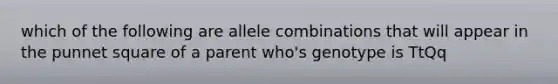 which of the following are allele combinations that will appear in the punnet square of a parent who's genotype is TtQq