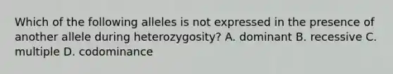 Which of the following alleles is not expressed in the presence of another allele during heterozygosity? A. dominant B. recessive C. multiple D. codominance