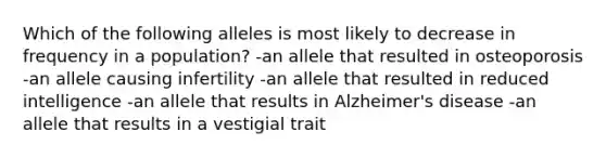 Which of the following alleles is most likely to decrease in frequency in a population? -an allele that resulted in osteoporosis -an allele causing infertility -an allele that resulted in reduced intelligence -an allele that results in Alzheimer's disease -an allele that results in a vestigial trait