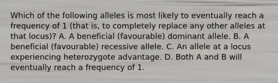 Which of the following alleles is most likely to eventually reach a frequency of 1 (that is, to completely replace any other alleles at that locus)? A. A beneficial (favourable) dominant allele. B. A beneficial (favourable) recessive allele. C. An allele at a locus experiencing heterozygote advantage. D. Both A and B will eventually reach a frequency of 1.