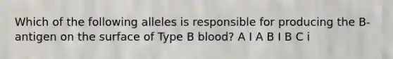 Which of the following alleles is responsible for producing the B-antigen on the surface of Type B blood? A I A B I B C i