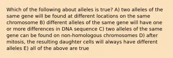 Which of the following about alleles is true? A) two alleles of the same gene will be found at different locations on the same chromosome B) different alleles of the same gene will have one or more differences in DNA sequence C) two alleles of the same gene can be found on non-homologous chromosomes D) after mitosis, the resulting daughter cells will always have different alleles E) all of the above are true