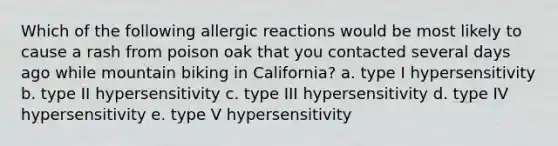 Which of the following allergic reactions would be most likely to cause a rash from poison oak that you contacted several days ago while mountain biking in California? a. type I hypersensitivity b. type II hypersensitivity c. type III hypersensitivity d. type IV hypersensitivity e. type V hypersensitivity