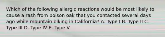 Which of the following allergic reactions would be most likely to cause a rash from poison oak that you contacted several days ago while mountain biking in California? A. Type I B. Type II C. Type III D. Type IV E. Type V