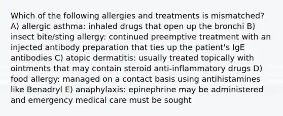 Which of the following allergies and treatments is mismatched? A) allergic asthma: inhaled drugs that open up the bronchi B) insect bite/sting allergy: continued preemptive treatment with an injected antibody preparation that ties up the patient's IgE antibodies C) atopic dermatitis: usually treated topically with ointments that may contain steroid anti-inflammatory drugs D) food allergy: managed on a contact basis using antihistamines like Benadryl E) anaphylaxis: epinephrine may be administered and emergency medical care must be sought