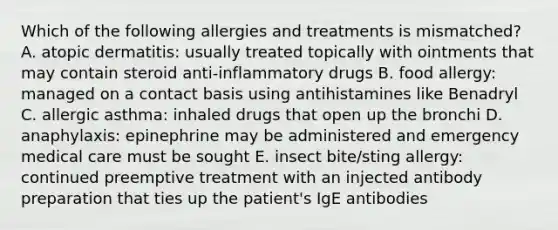 Which of the following allergies and treatments is mismatched? A. atopic dermatitis: usually treated topically with ointments that may contain steroid anti-inflammatory drugs B. food allergy: managed on a contact basis using antihistamines like Benadryl C. allergic asthma: inhaled drugs that open up the bronchi D. anaphylaxis: epinephrine may be administered and emergency medical care must be sought E. insect bite/sting allergy: continued preemptive treatment with an injected antibody preparation that ties up the patient's IgE antibodies