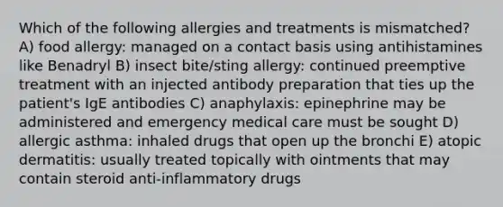 Which of the following allergies and treatments is mismatched? A) food allergy: managed on a contact basis using antihistamines like Benadryl B) insect bite/sting allergy: continued preemptive treatment with an injected antibody preparation that ties up the patient's IgE antibodies C) anaphylaxis: epinephrine may be administered and emergency medical care must be sought D) allergic asthma: inhaled drugs that open up the bronchi E) atopic dermatitis: usually treated topically with ointments that may contain steroid anti-inflammatory drugs