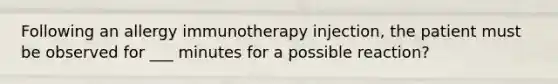 Following an allergy immunotherapy injection, the patient must be observed for ___ minutes for a possible reaction?