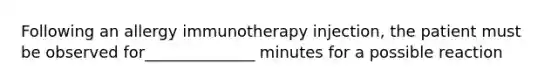 Following an allergy immunotherapy injection, the patient must be observed for______________ minutes for a possible reaction