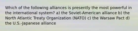 Which of the following alliances is presently the most powerful in the international system? a) the Soviet-American alliance b) the North Atlantic Treaty Organization (NATO) c) the Warsaw Pact d) the U.S.-Japanese alliance