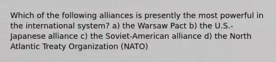 Which of the following alliances is presently the most powerful in the international system? a) the Warsaw Pact b) the U.S.-Japanese alliance c) the Soviet-American alliance d) the North Atlantic Treaty Organization (NATO)