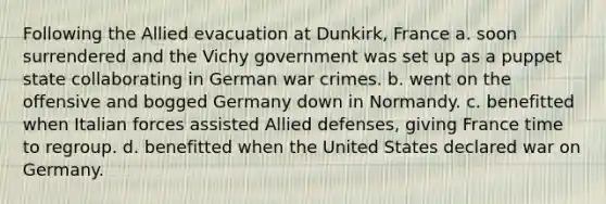 Following the Allied evacuation at Dunkirk, France a. soon surrendered and the Vichy government was set up as a puppet state collaborating in German war crimes. b. went on the offensive and bogged Germany down in Normandy. c. benefitted when Italian forces assisted Allied defenses, giving France time to regroup. d. benefitted when the United States declared war on Germany.