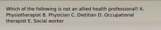 Which of the following is not an allied health professional? A. Physiotherapist B. Physician C. Dietitian D. Occupational therapist E. Social worker