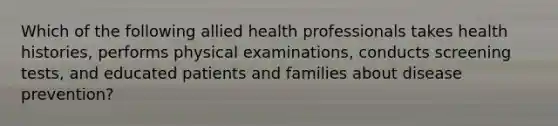 Which of the following allied health professionals takes health histories, performs physical examinations, conducts screening tests, and educated patients and families about disease prevention?