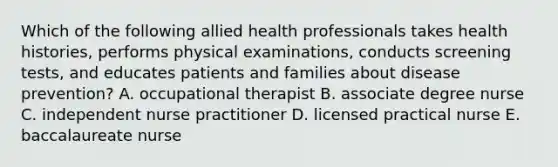 Which of the following allied health professionals takes health histories, performs physical examinations, conducts screening tests, and educates patients and families about disease prevention? A. occupational therapist B. associate degree nurse C. independent nurse practitioner D. licensed practical nurse E. baccalaureate nurse