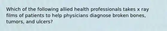 Which of the following allied health professionals takes x ray films of patients to help physicians diagnose broken bones, tumors, and ulcers?