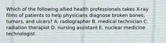 Which of the following allied health professionals takes X-ray films of patients to help physicians diagnose broken bones, tumors, and ulcers? A. radiographer B. medical technician C. radiation therapist D. nursing assistant E. nuclear medicine technologist