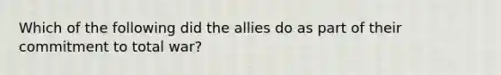 Which of the following did the allies do as part of their commitment to total war?