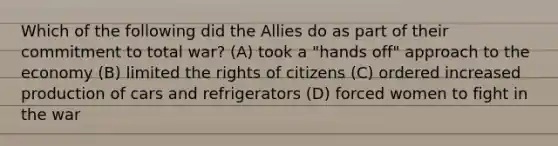 Which of the following did the Allies do as part of their commitment to total war? (A) took a "hands off" approach to the economy (B) limited the rights of citizens (C) ordered increased production of cars and refrigerators (D) forced women to fight in the war