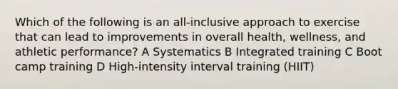 Which of the following is an all-inclusive approach to exercise that can lead to improvements in overall health, wellness, and athletic performance? A Systematics B Integrated training C Boot camp training D High-intensity interval training (HIIT)