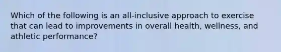 Which of the following is an all-inclusive approach to exercise that can lead to improvements in overall health, wellness, and athletic performance?