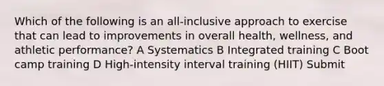 Which of the following is an all-inclusive approach to exercise that can lead to improvements in overall health, wellness, and athletic performance? A Systematics B Integrated training C Boot camp training D High-intensity interval training (HIIT) Submit