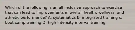 Which of the following is an all-inclusive approach to exercise that can lead to improvements in overall health, wellness, and athletic performance? A: systematics B; integrated training c: boot camp training D: high intensity interval training