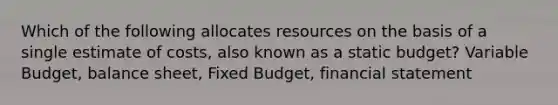 Which of the following allocates resources on the basis of a single estimate of costs, also known as a static budget? Variable Budget, balance sheet, Fixed Budget, financial statement