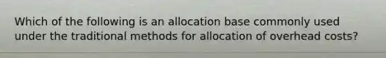 Which of the following is an allocation base commonly used under the traditional methods for allocation of overhead costs?