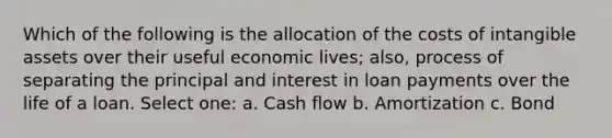 Which of the following is the allocation of the costs of intangible assets over their useful economic lives; also, process of separating the principal and interest in loan payments over the life of a loan. Select one: a. Cash flow b. Amortization c. Bond