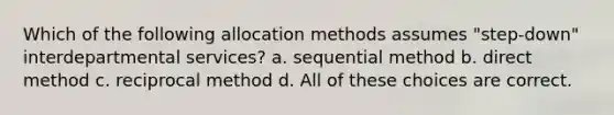 Which of the following allocation methods assumes "step-down" interdepartmental services? a. sequential method b. direct method c. reciprocal method d. All of these choices are correct.