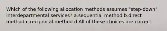 Which of the following allocation methods assumes "step-down" interdepartmental services? a.sequential method b.direct method c.reciprocal method d.All of these choices are correct.