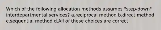 Which of the following allocation methods assumes "step-down" interdepartmental services? a.reciprocal method b.direct method c.sequential method d.All of these choices are correct.