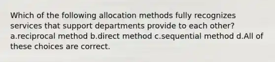 Which of the following allocation methods fully recognizes services that support departments provide to each other? a.reciprocal method b.direct method c.sequential method d.All of these choices are correct.