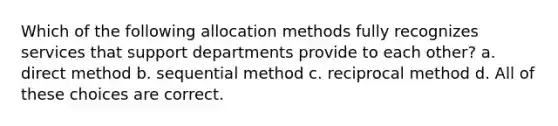 Which of the following allocation methods fully recognizes services that support departments provide to each other? a. direct method b. sequential method c. reciprocal method d. All of these choices are correct.