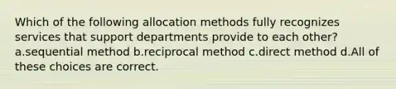 Which of the following allocation methods fully recognizes services that support departments provide to each other? a.sequential method b.reciprocal method c.direct method d.All of these choices are correct.