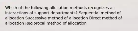 Which of the following allocation methods recognizes all interactions of support departments? Sequential method of allocation Successive method of allocation Direct method of allocation Reciprocal method of allocation