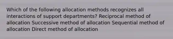 Which of the following allocation methods recognizes all interactions of support departments? Reciprocal method of allocation Successive method of allocation Sequential method of allocation Direct method of allocation