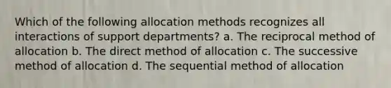 Which of the following allocation methods recognizes all interactions of support departments? a. The reciprocal method of allocation b. The direct method of allocation c. The successive method of allocation d. The sequential method of allocation