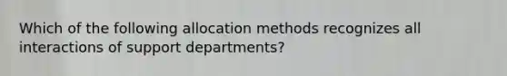 Which of the following allocation methods recognizes all interactions of support departments?