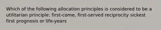 Which of the following allocation principles is considered to be a utilitarian principle: first-come, first-served reciprocity sickest first prognosis or life-years