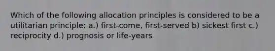 Which of the following allocation principles is considered to be a utilitarian principle: a.) first-come, first-served b) sickest first c.) reciprocity d.) prognosis or life-years