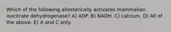 Which of the following allosterically activates mammalian isocitrate dehydrogenase? A) ADP. B) NADH. C) calcium. D) All of the above. E) A and C only.