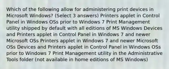 Which of the following allow for administering print devices in Microsoft Windows? (Select 3 answers) Printers applet in Control Panel in Windows OSs prior to Windows 7 Print Management utility shipped by default with all editions of MS Windows Devices and Printers applet in Control Panel in Windows 7 and newer Microsoft OSs Printers applet in Windows 7 and newer Microsoft OSs Devices and Printers applet in Control Panel in Windows OSs prior to Windows 7 Print Management utility in the Administrative Tools folder (not available in home editions of MS Windows)