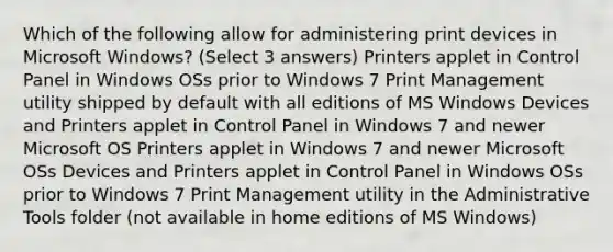 Which of the following allow for administering print devices in Microsoft Windows? (Select 3 answers) Printers applet in Control Panel in Windows OSs prior to Windows 7 Print Management utility shipped by default with all editions of MS Windows Devices and Printers applet in Control Panel in Windows 7 and newer Microsoft OS Printers applet in Windows 7 and newer Microsoft OSs Devices and Printers applet in Control Panel in Windows OSs prior to Windows 7 Print Management utility in the Administrative Tools folder (not available in home editions of MS Windows)