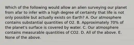 Which of the following would allow an alien surveying our planet from afar to infer with a high degree of certainty that life is not only possible but actually exists on Earth? A. Our atmosphere contains substantial quantities of O2. B. Approximately 70% of the planet's surface is covered by water. C. Our atmosphere contains measurable quantities of CO2. D. All of the above. E. None of the above.