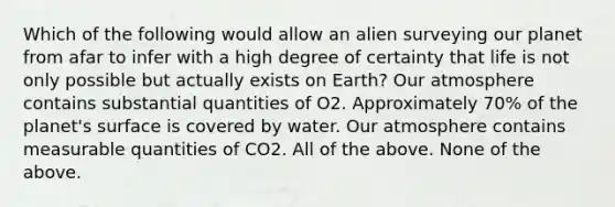 Which of the following would allow an alien surveying our planet from afar to infer with a high degree of certainty that life is not only possible but actually exists on Earth? Our atmosphere contains substantial quantities of O2. Approximately 70% of the planet's surface is covered by water. Our atmosphere contains measurable quantities of CO2. All of the above. None of the above.